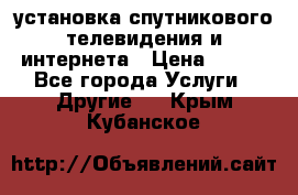 установка спутникового телевидения и интернета › Цена ­ 500 - Все города Услуги » Другие   . Крым,Кубанское